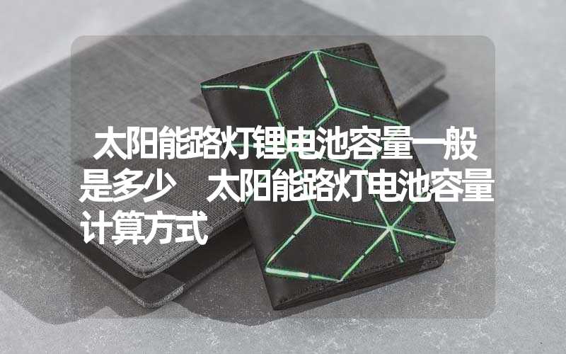 太阳能路灯锂电池容量一般是多少 太阳能路灯电池容量计算方式
